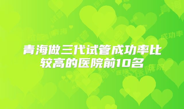 青海做三代试管成功率比较高的医院前10名
