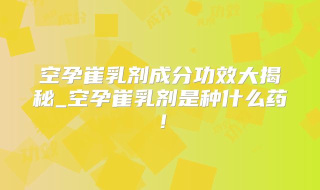 空孕崔乳剂成分功效大揭秘_空孕崔乳剂是种什么药！