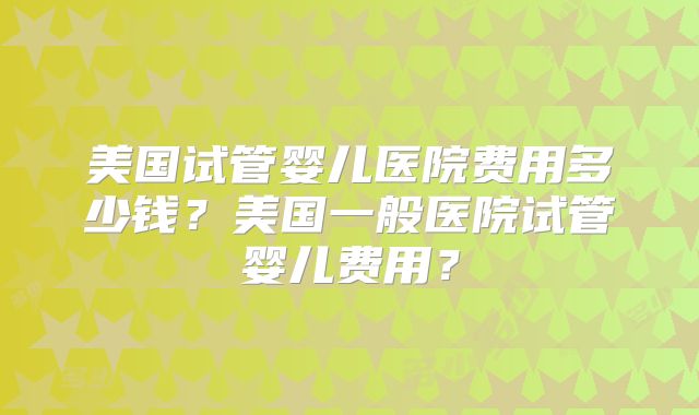美国试管婴儿医院费用多少钱？美国一般医院试管婴儿费用？
