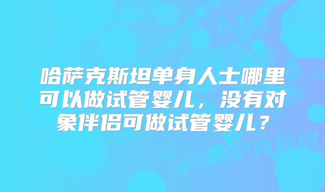 哈萨克斯坦单身人士哪里可以做试管婴儿，没有对象伴侣可做试管婴儿？
