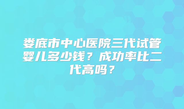 娄底市中心医院三代试管婴儿多少钱？成功率比二代高吗？