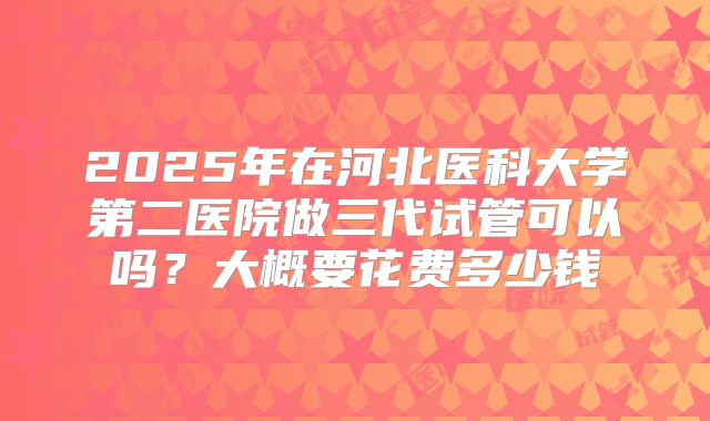 2025年在河北医科大学第二医院做三代试管可以吗？大概要花费多少钱