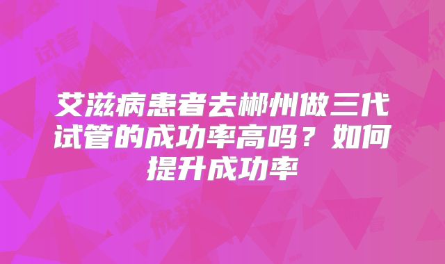 艾滋病患者去郴州做三代试管的成功率高吗？如何提升成功率