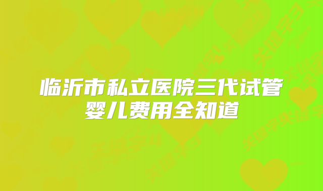 临沂市私立医院三代试管婴儿费用全知道