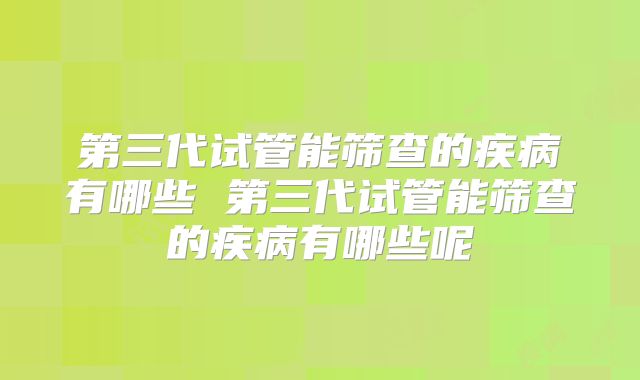 第三代试管能筛查的疾病有哪些 第三代试管能筛查的疾病有哪些呢