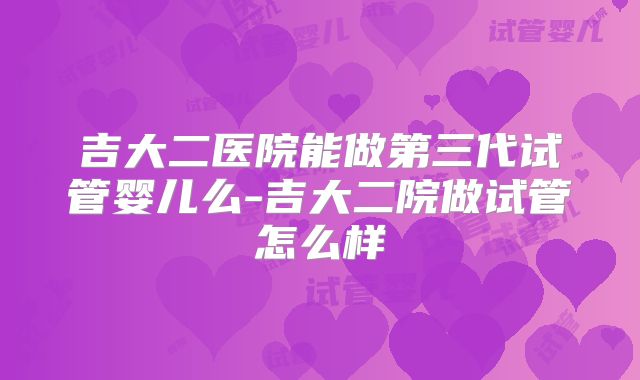 吉大二医院能做第三代试管婴儿么-吉大二院做试管怎么样