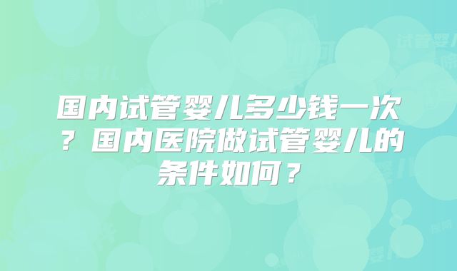 国内试管婴儿多少钱一次？国内医院做试管婴儿的条件如何？