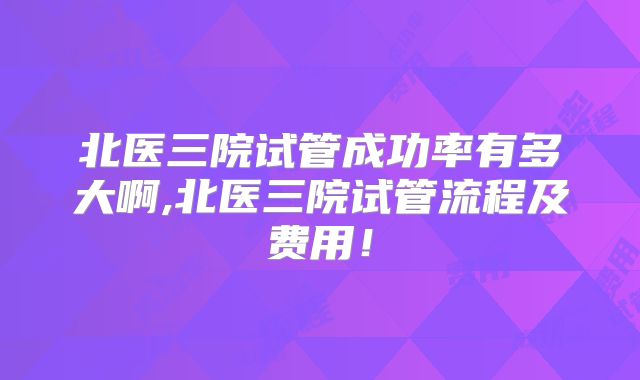 北医三院试管成功率有多大啊,北医三院试管流程及费用!
