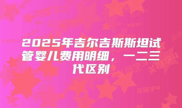 2025年吉尔吉斯斯坦试管婴儿费用明细，一二三代区别