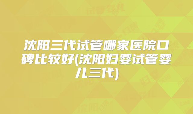 沈阳三代试管哪家医院口碑比较好(沈阳妇婴试管婴儿三代)