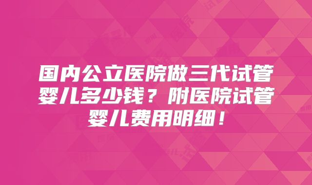 国内公立医院做三代试管婴儿多少钱？附医院试管婴儿费用明细！