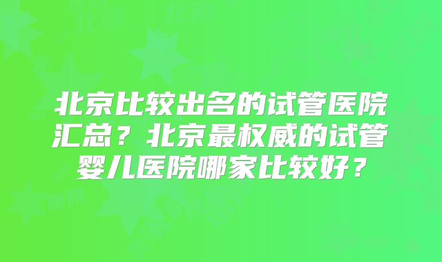 北京比较出名的试管医院汇总？北京最权威的试管婴儿医院哪家比较好？