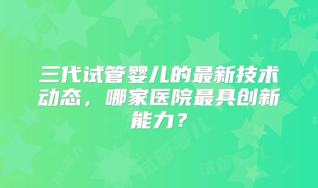 三代试管婴儿的最新技术动态，哪家医院最具创新能力？