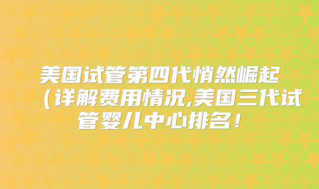 美国试管第四代悄然崛起（详解费用情况,美国三代试管婴儿中心排名！