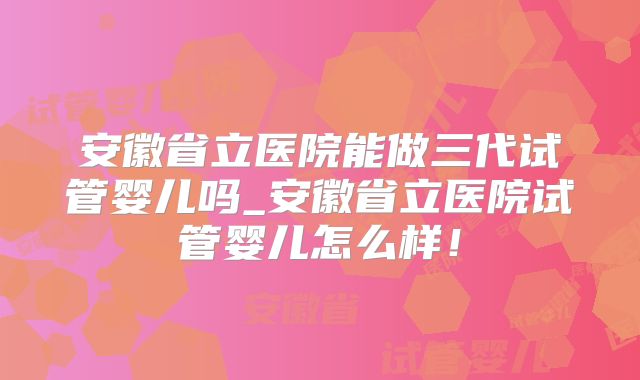 安徽省立医院能做三代试管婴儿吗_安徽省立医院试管婴儿怎么样！