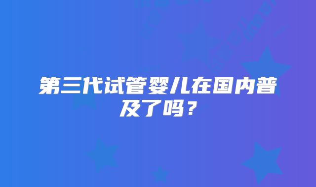 第三代试管婴儿在国内普及了吗？