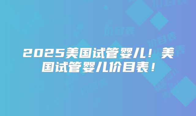 2025美国试管婴儿！美国试管婴儿价目表！