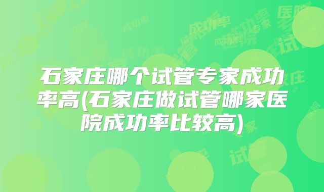 石家庄哪个试管专家成功率高(石家庄做试管哪家医院成功率比较高)