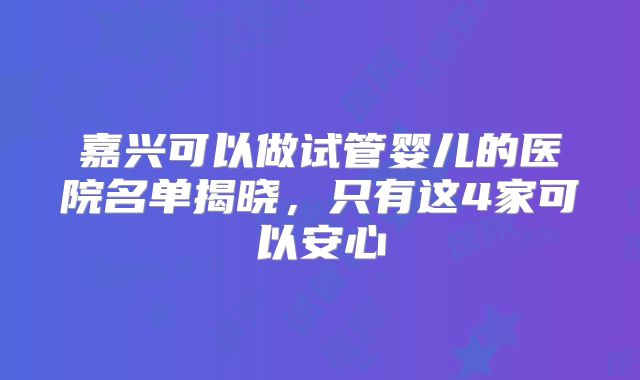 嘉兴可以做试管婴儿的医院名单揭晓，只有这4家可以安心