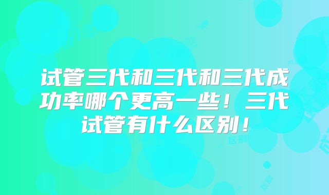 试管三代和三代和三代成功率哪个更高一些!三代试管有什么区别!