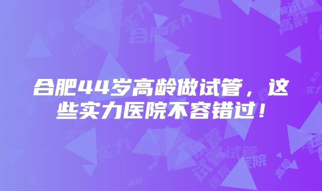 合肥44岁高龄做试管，这些实力医院不容错过！