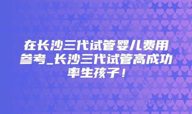 在长沙三代试管婴儿费用参考_长沙三代试管高成功率生孩子!