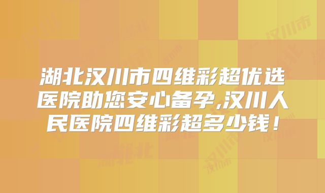 湖北汉川市四维彩超优选医院助您安心备孕,汉川人民医院四维彩超多少钱！