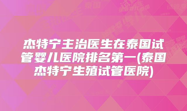 杰特宁主治医生在泰国试管婴儿医院排名第一(泰国杰特宁生殖试管医院)