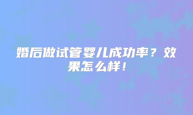 婚后做试管婴儿成功率?效果怎么样!