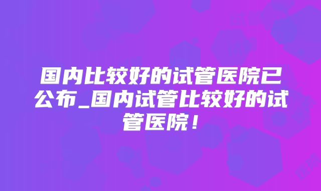 国内比较好的试管医院已公布_国内试管比较好的试管医院！