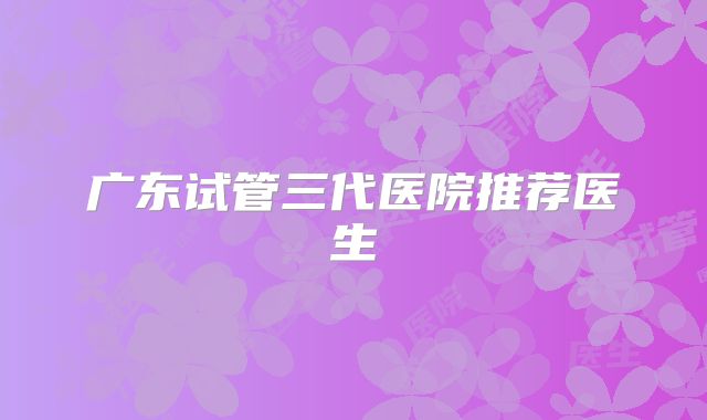 广东试管三代医院推荐医生