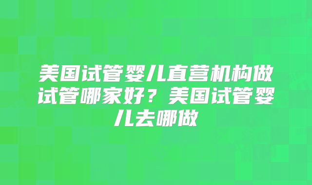 美国试管婴儿直营机构做试管哪家好？美国试管婴儿去哪做