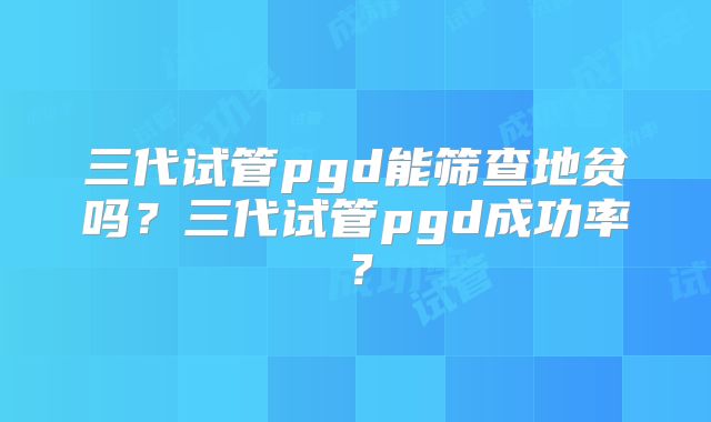 三代试管pgd能筛查地贫吗？三代试管pgd成功率？
