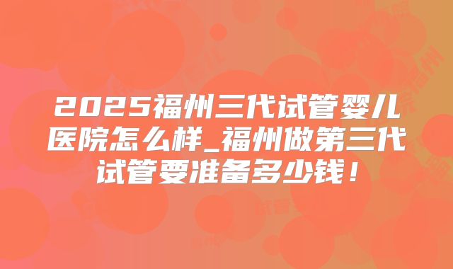 2025福州三代试管婴儿医院怎么样_福州做第三代试管要准备多少钱！
