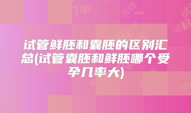 试管鲜胚和囊胚的区别汇总(试管囊胚和鲜胚哪个受孕几率大)