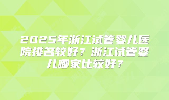 2025年浙江试管婴儿医院排名较好？浙江试管婴儿哪家比较好？