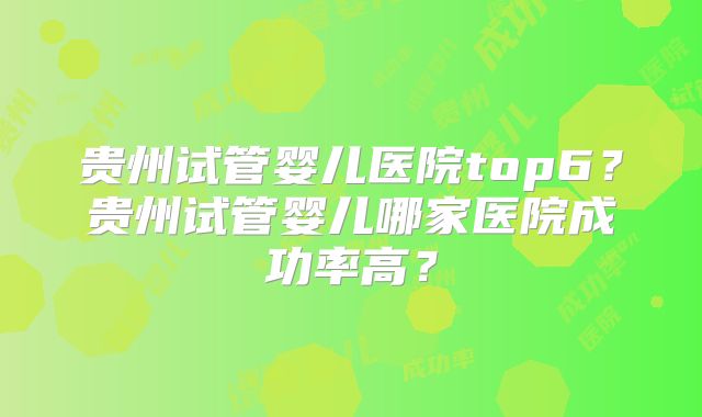 贵州试管婴儿医院top6？贵州试管婴儿哪家医院成功率高？