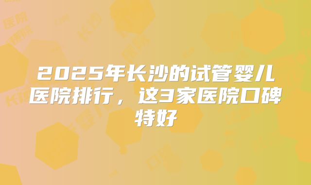 2025年长沙的试管婴儿医院排行,这3家医院口碑特好