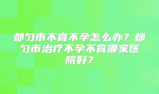都匀市不育不孕怎么办？都匀市治疗不孕不育哪家医院好？