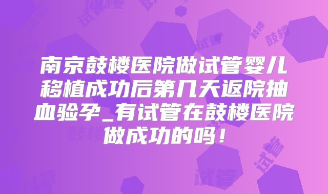 南京鼓楼医院做试管婴儿移植成功后第几天返院抽血验孕_有试管在鼓楼医院做成功的吗！