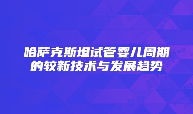 哈萨克斯坦试管婴儿周期的较新技术与发展趋势