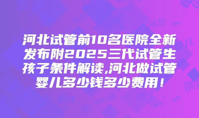 河北试管前10名医院全新发布附2025三代试管生孩子条件解读,河北做试管婴儿多少钱多少费用！