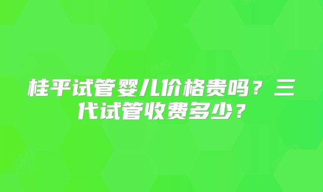 桂平试管婴儿价格贵吗？三代试管收费多少？