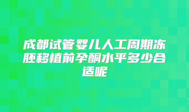 成都试管婴儿人工周期冻胚移植前孕酮水平多少合适呢
