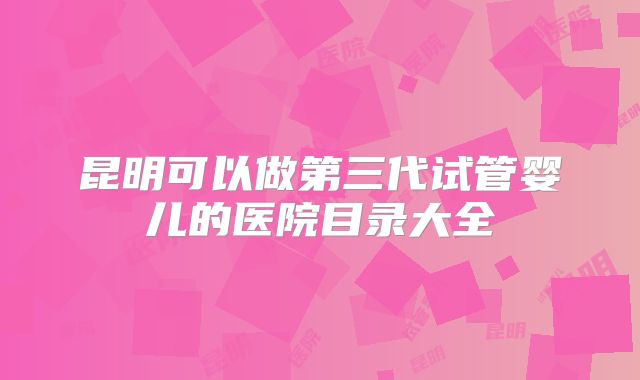 昆明可以做第三代试管婴儿的医院目录大全