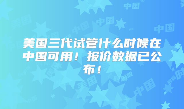 美国三代试管什么时候在中国可用!报价数据已公布!