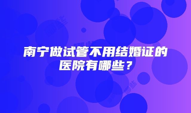 南宁做试管不用结婚证的医院有哪些？