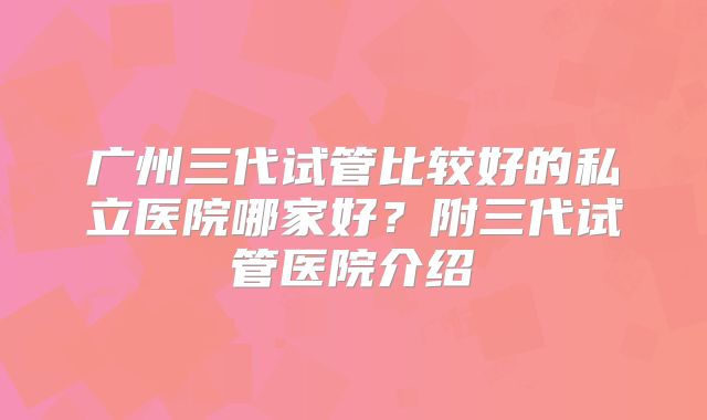 广州三代试管比较好的私立医院哪家好?附三代试管医院介绍