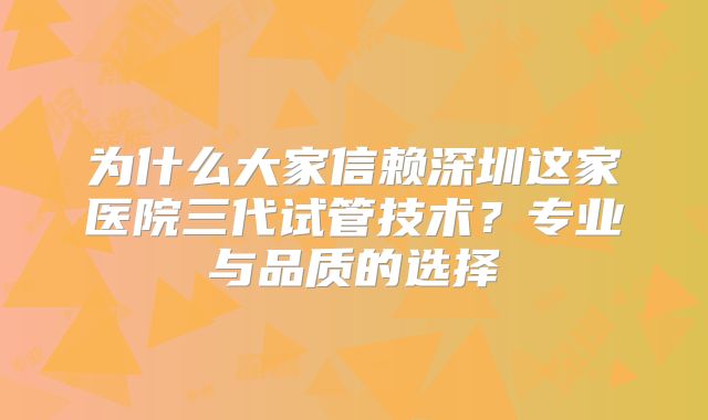 为什么大家信赖深圳这家医院三代试管技术？专业与品质的选择