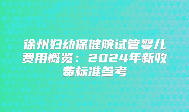 徐州妇幼保健院试管婴儿费用概览：2024年新收费标准参考